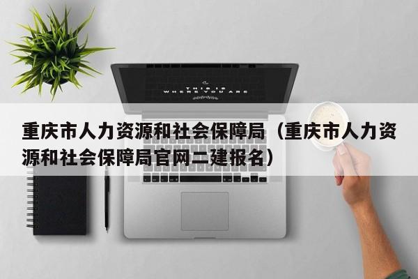 重庆市人力资源和社会保障局（重庆市人力资源和社会保障局官网二建报名）