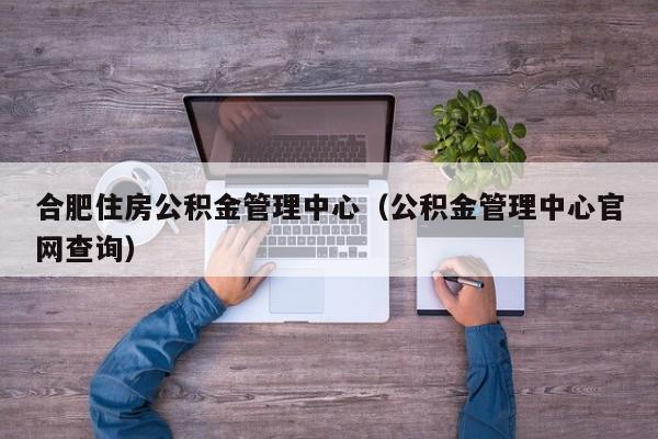 合肥住房公积金管理中心（公积金管理中心官网查询）