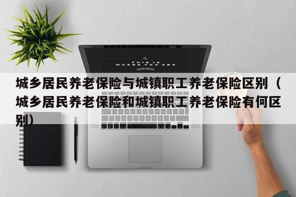 城乡居民养老保险与城镇职工养老保险区别（城乡居民养老保险和城镇职工养老保险有何区别）