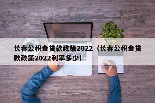长春公积金贷款政策2022（长春公积金贷款政策2022利率多少）