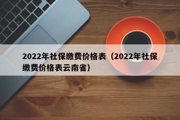 2022年社保缴费价格表（2022年社保缴费价格表云南省）