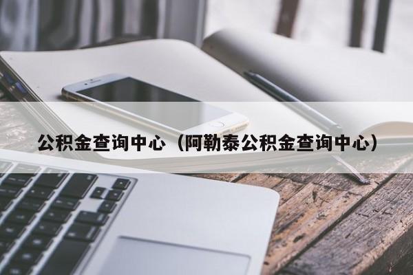 公积金查询中心（阿勒泰公积金查询中心）