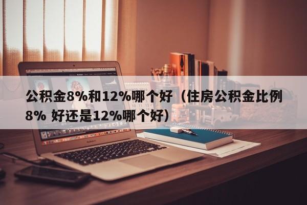 公积金8%和12%哪个好（住房公积金比例8% 好还是12%哪个好）