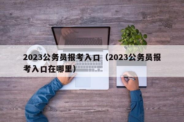 2023公务员报考入口（2023公务员报考入口在哪里）