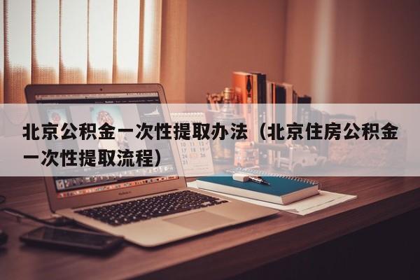 北京公积金一次性提取办法（北京住房公积金一次性提取流程）