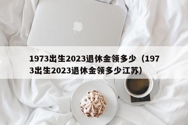 1973出生2023退休金领多少（1973出生2023退休金领多少江苏）
