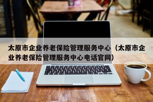太原市企业养老保险管理服务中心（太原市企业养老保险管理服务中心电话官网）