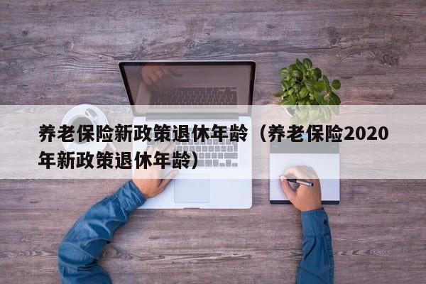 养老保险新政策退休年龄（养老保险2020年新政策退休年龄）