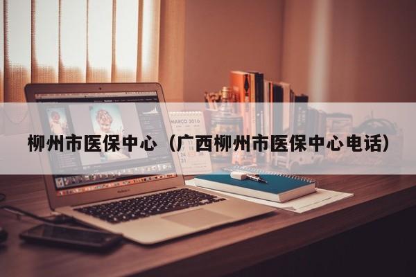 柳州市医保中心（广西柳州市医保中心电话）