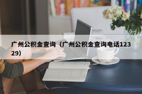 广州公积金查询（广州公积金查询电话12329）