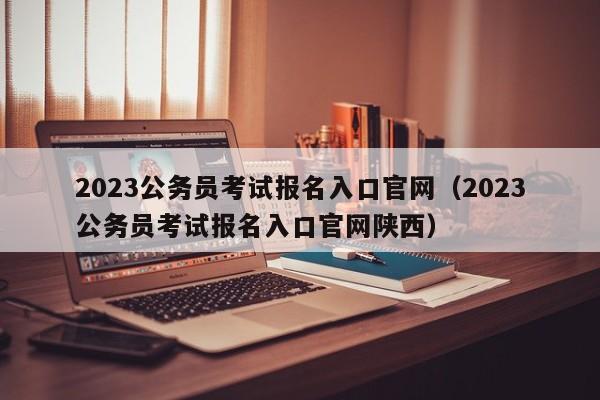 2023公务员考试报名入口官网（2023公务员考试报名入口官网陕西）