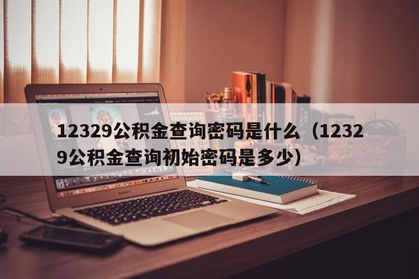 12329公积金查询密码是什么（12329公积金查询初始密码是多少）