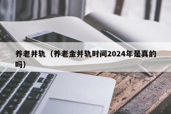 养老并轨（养老金并轨时间2024年是真的吗）