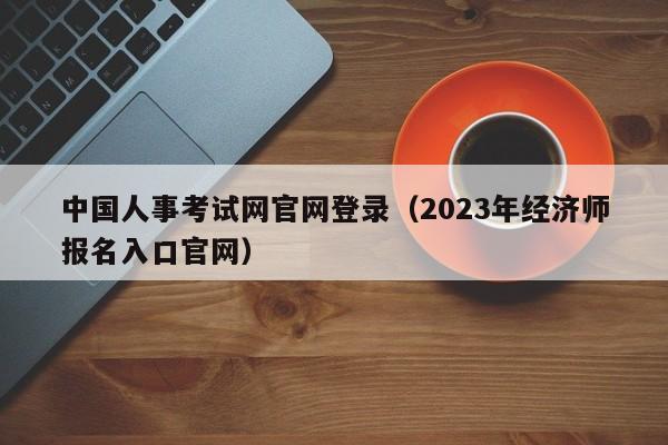 中国人事考试网官网登录（2023年经济师报名入口官网）