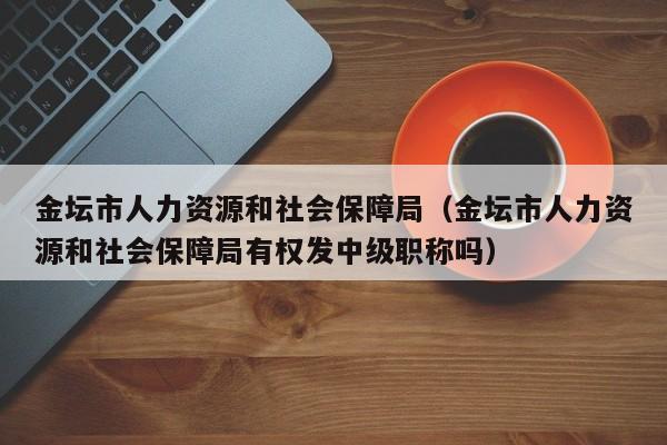金坛市人力资源和社会保障局（金坛市人力资源和社会保障局有权发中级职称吗）