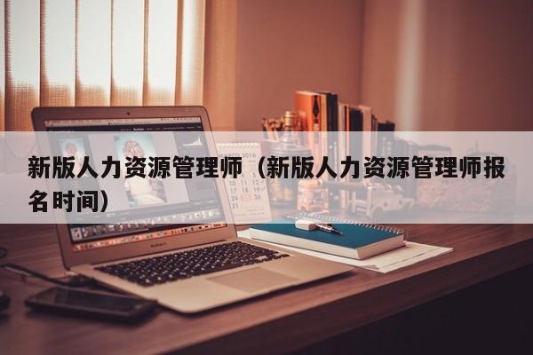 新版人力资源管理师（新版人力资源管理师报名时间）