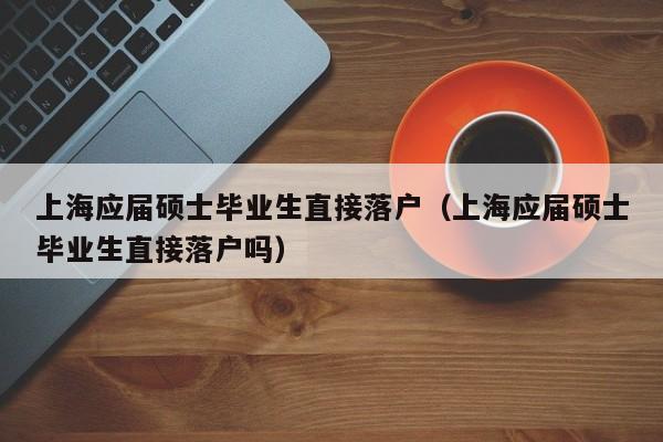上海应届硕士毕业生直接落户（上海应届硕士毕业生直接落户吗）