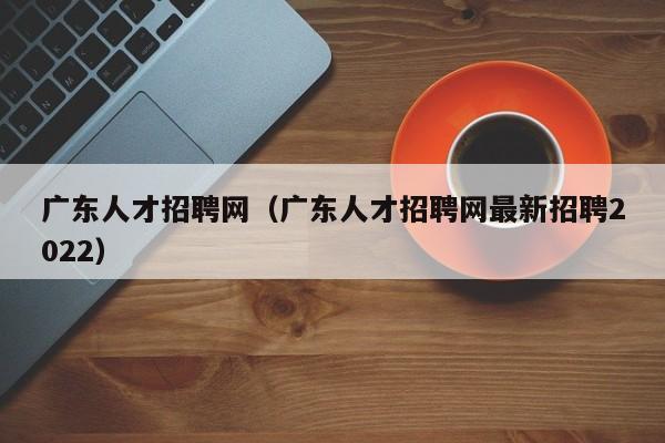 广东人才招聘网（广东人才招聘网最新招聘2022）