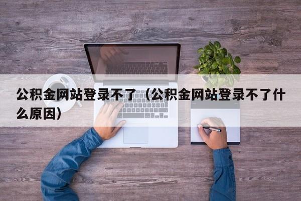 公积金网站登录不了（公积金网站登录不了什么原因）