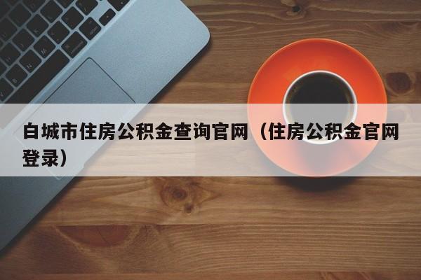 白城市住房公积金查询官网（住房公积金官网登录）