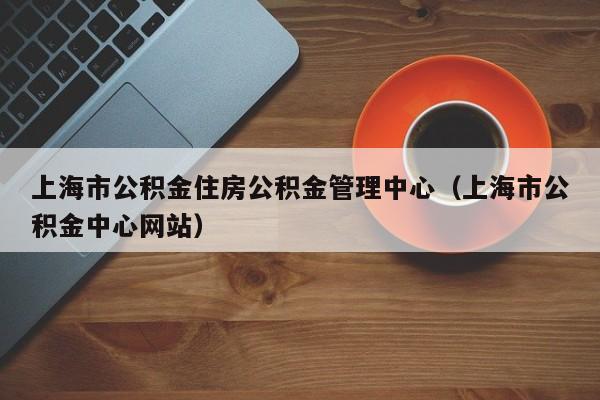 上海市公积金住房公积金管理中心（上海市公积金中心网站）