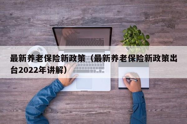 最新养老保险新政策（最新养老保险新政策出台2022年讲解）