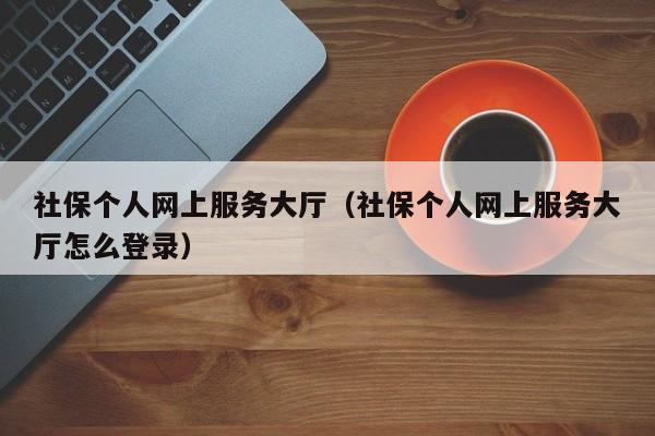 社保个人网上服务大厅（社保个人网上服务大厅怎么登录）