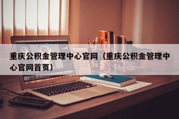 重庆公积金管理中心官网（重庆公积金管理中心官网首页）