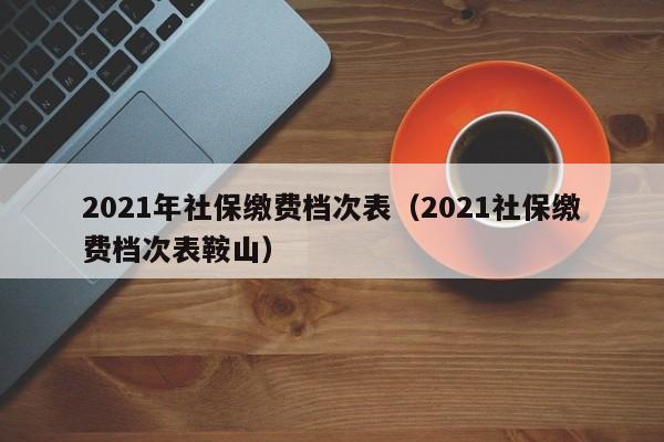 2021年社保缴费档次表（2021社保缴费档次表鞍山）