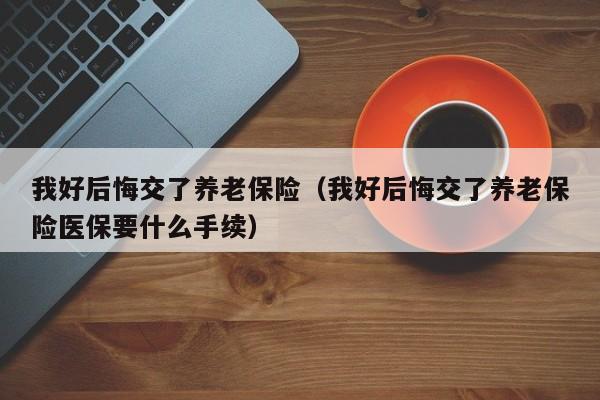 我好后悔交了养老保险（我好后悔交了养老保险医保要什么手续）