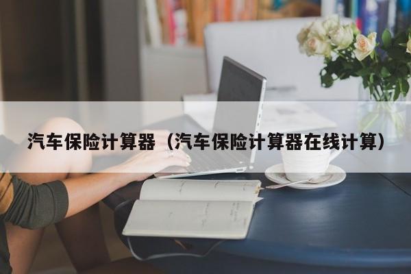 汽车保险计算器（汽车保险计算器在线计算）