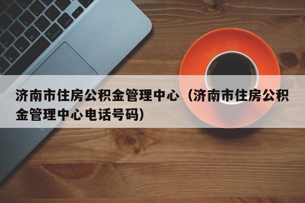 济南市住房公积金管理中心（济南市住房公积金管理中心电话号码）