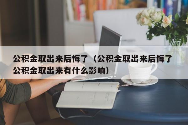 公积金取出来后悔了（公积金取出来后悔了 公积金取出来有什么影响）