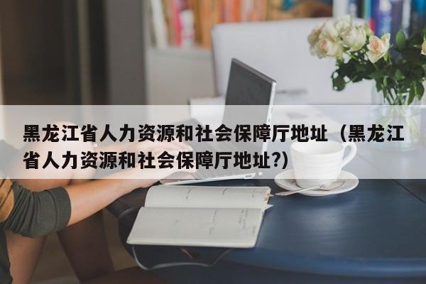 黑龙江省人力资源和社会保障厅地址（黑龙江省人力资源和社会保障厅地址?）