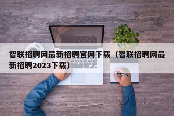 智联招聘网最新招聘官网下载（智联招聘网最新招聘2023下载）