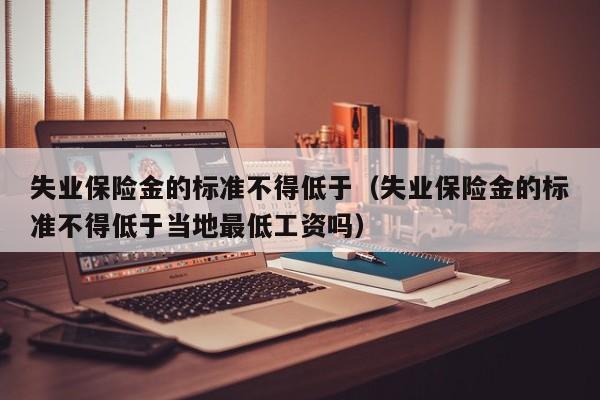 失业保险金的标准不得低于（失业保险金的标准不得低于当地最低工资吗）