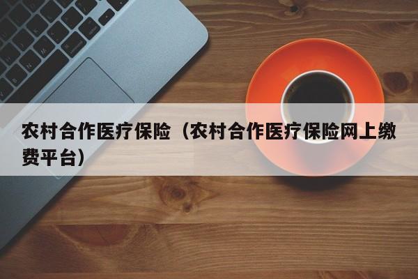 农村合作医疗保险（农村合作医疗保险网上缴费平台）