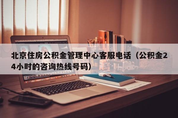 北京住房公积金管理中心客服电话（公积金24小时的咨询热线号码）