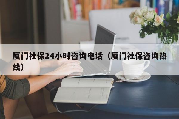 厦门社保24小时咨询电话（厦门社保咨询热线）