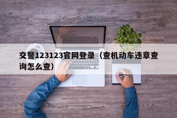 交警123123官网登录（查机动车违章查询怎么查）