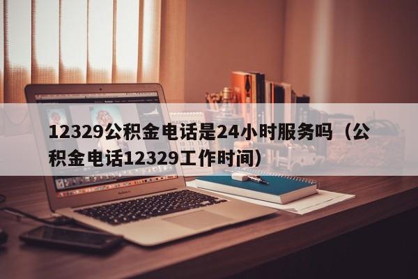 12329公积金电话是24小时服务吗（公积金电话12329工作时间）