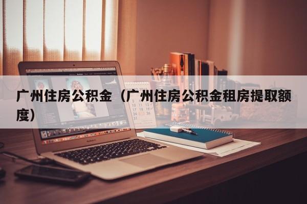 广州住房公积金（广州住房公积金租房提取额度）