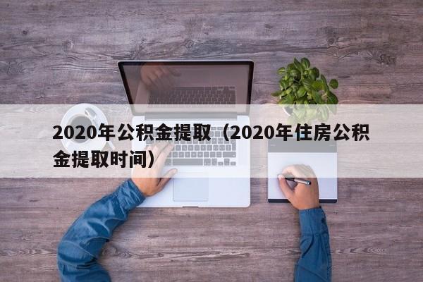 2020年公积金提取（2020年住房公积金提取时间）