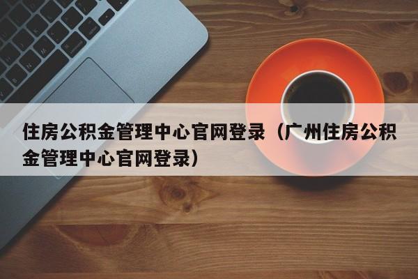 住房公积金管理中心官网登录（广州住房公积金管理中心官网登录）