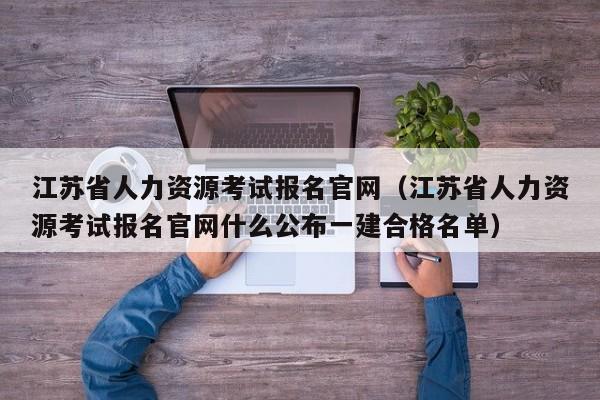 江苏省人力资源考试报名官网（江苏省人力资源考试报名官网什么公布一建合格名单）