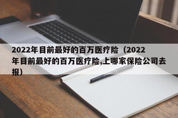 2022年目前最好的百万医疗险（2022年目前最好的百万医疗险,上哪家保险公司去报）