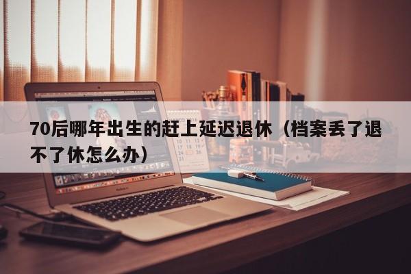 70后哪年出生的赶上延迟退休（档案丢了退不了休怎么办）