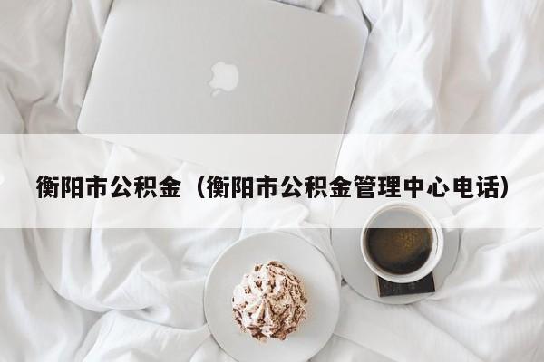 衡阳市公积金（衡阳市公积金管理中心电话）