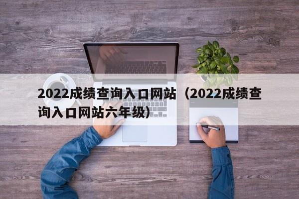 2022成绩查询入口网站（2022成绩查询入口网站六年级）