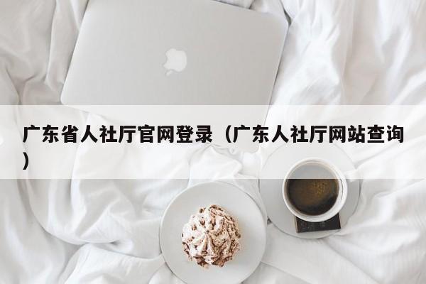 广东省人社厅官网登录（广东人社厅网站查询）